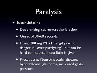 Paralysis Succinylcholine Depolarizing neuromuscular blocker Onset of 30-60 seconds Dose: 200 mg IVP (1.5 mg/kg) -- no danger in “over paralyzing”, but can be hard to intubate if too little is given Precautions: Neuromuscular disease, hyperkalemia, glaucoma, increased gastic pressure 