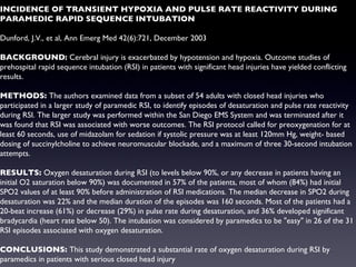 INCIDENCE OF TRANSIENT HYPOXIA AND PULSE RATE REACTIVITY DURING PARAMEDIC RAPID SEQUENCE INTUBATION Dunford, J.V., et al, Ann Emerg Med 42(6):721, December 2003 BACKGROUND:  Cerebral injury is exacerbated by hypotension and hypoxia. Outcome studies of prehospital rapid sequence intubation (RSI) in patients with significant head injuries have yielded conflicting results. METHODS:  The authors examined data from a subset of 54 adults with closed head injuries who participated in a larger study of paramedic RSI, to identify episodes of desaturation and pulse rate reactivity during RSI. The larger study was performed within the San Diego EMS System and was terminated after it was found that RSI was associated with worse outcomes. The RSI protocol called for preoxygenation for at least 60 seconds, use of midazolam for sedation if systolic pressure was at least 120mm Hg, weight- based dosing of succinylcholine to achieve neuromuscular blockade, and a maximum of three 30-second intubation attempts. RESULTS:  Oxygen desaturation during RSI (to levels below 90%, or any decrease in patients having an initial O2 saturation below 90%) was documented in 57% of the patients, most of whom (84%) had initial SPO2 values of at least 90% before administration of RSI medications. The median decrease in SPO2 during desaturation was 22% and the median duration of the episodes was 160 seconds. Most of the patients had a 20-beat increase (61%) or decrease (29%) in pulse rate during desaturation, and 36% developed significant bradycardia (heart rate below 50). The intubation was considered by paramedics to be "easy" in 26 of the 31 RSI episodes associated with oxygen desaturation. CONCLUSIONS:  This study demonstrated a substantial rate of oxygen desaturation during RSI by paramedics in patients with serious closed head injury 