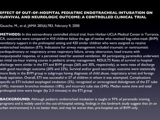 EFFECT OF OUT-OF-HOSPITAL PEDIATRIC ENDOTRACHEAL INTUBATION ON SURVIVAL AND NEUROLOGIC OUTCOME: A CONTROLLED CLINICAL TRIAL Gausche, M., et al, JAMA 283(6):783, February 9, 2000 METHODS:  In this extraordinary controlled clinical trial, from Harbor-UCLA Medical Center in Torrance, CA, outcomes were compared in 410 children below the age of twelve who received bag-valve-mask (BVM) ventilatory support in the prehospital setting and 420 similar children who were assigned to receive endotracheal intubation (ETI). Indications for airway management included traumatic or nontraumatic cardiopulmonary or respiratory arrest respiratory failure, airway obstruction, head trauma with nonpurposeful response, or a perceived need for assisted ventilation. All participating paramedics underwent an initial six-hour training course in pediatric airway management. RESULTS Rates of survival to hospital discharge were similar in the ETI and BVM groups (26% and 30%, respectively), as were rates of discharge with good neurologic outcome (20% and 23%). Survival and/or good neurologic outcome were statistically more likely in the BVM group in subgroups having diagnoses of child abuse, respiratory arrest and foreign body aspiration. Overall, ETI was successful in 57 of children in whom it was attempted. Complications specific to ETI included esophageal intubation (2%), recognized or unrecognized dislodgment of the ET tube (14%), mainstem bronchus intubation (18%), and incorrect tube size (24%). Median scene time and total prehospital time were longer (by 2-3 minutes) in the ETI group BACKGROUND:  Although pediatric endotracheal intubation is taught in 97% of paramedic training programs and is widely used in the out-of-hospital setting, findings in this landmark study suggest that (in an urban environment) it is no better than, and may be worse than, pre-hospital use of BVM only. 