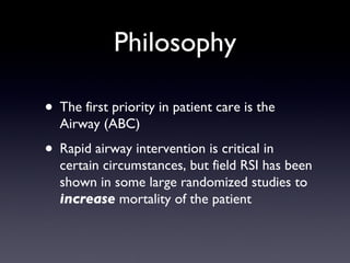 Philosophy The first priority in patient care is the Airway (ABC) Rapid airway intervention is critical in certain circumstances, but field RSI has been shown in some large randomized studies to  increase  mortality of the patient 