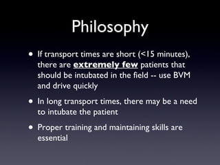 Philosophy If transport times are short (<15 minutes), there are  extremely few  patients that should be intubated in the field -- use BVM and drive quickly In long transport times, there may be a need to intubate the patient Proper training and maintaining skills are essential 