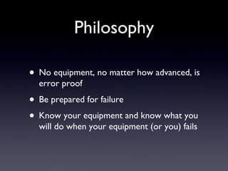 Philosophy No equipment, no matter how advanced, is error proof Be prepared for failure Know your equipment and know what you will do when your equipment (or you) fails 