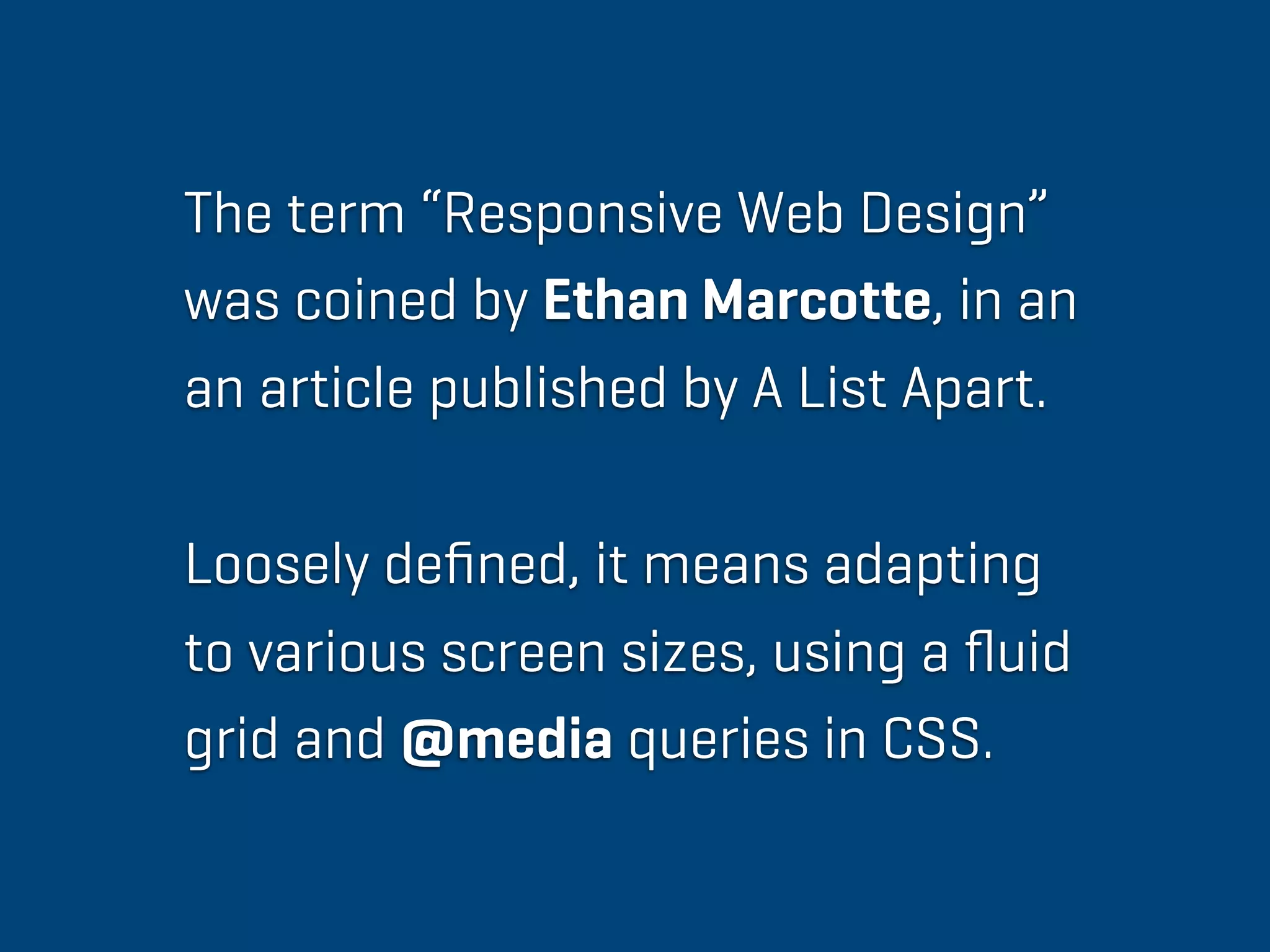 The term “Responsive Web Design”
was coined by Ethan Marcotte, in an
an article published by A List Apart.

Loosely deﬁned, it means adapting
to various screen sizes, using a ﬂuid
grid and @media queries in CSS.
 