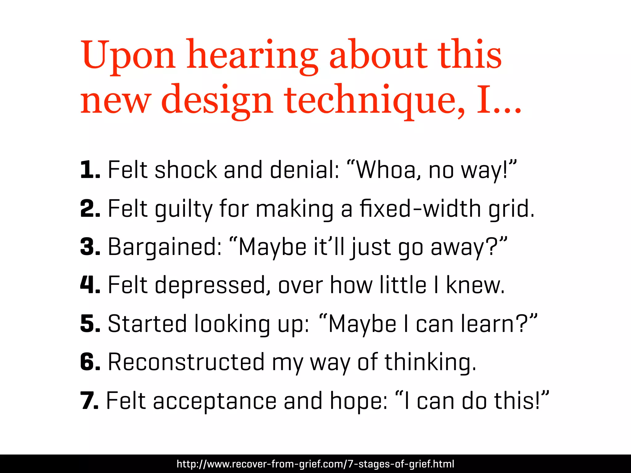Upon hearing about this
new design technique, I…
1. Felt shock and denial: “Whoa, no way!”
2. Felt guilty for making a ﬁxed-width grid.
3. Bargained: “Maybe it’ll just go away?”
4. Felt depressed, over how little I knew.
5. Started looking up: “Maybe I can learn?”
6. Reconstructed my way of thinking.
7. Felt acceptance and hope: “I can do this!”

         http://www.recover-from-grief.com/7-stages-of-grief.html
 