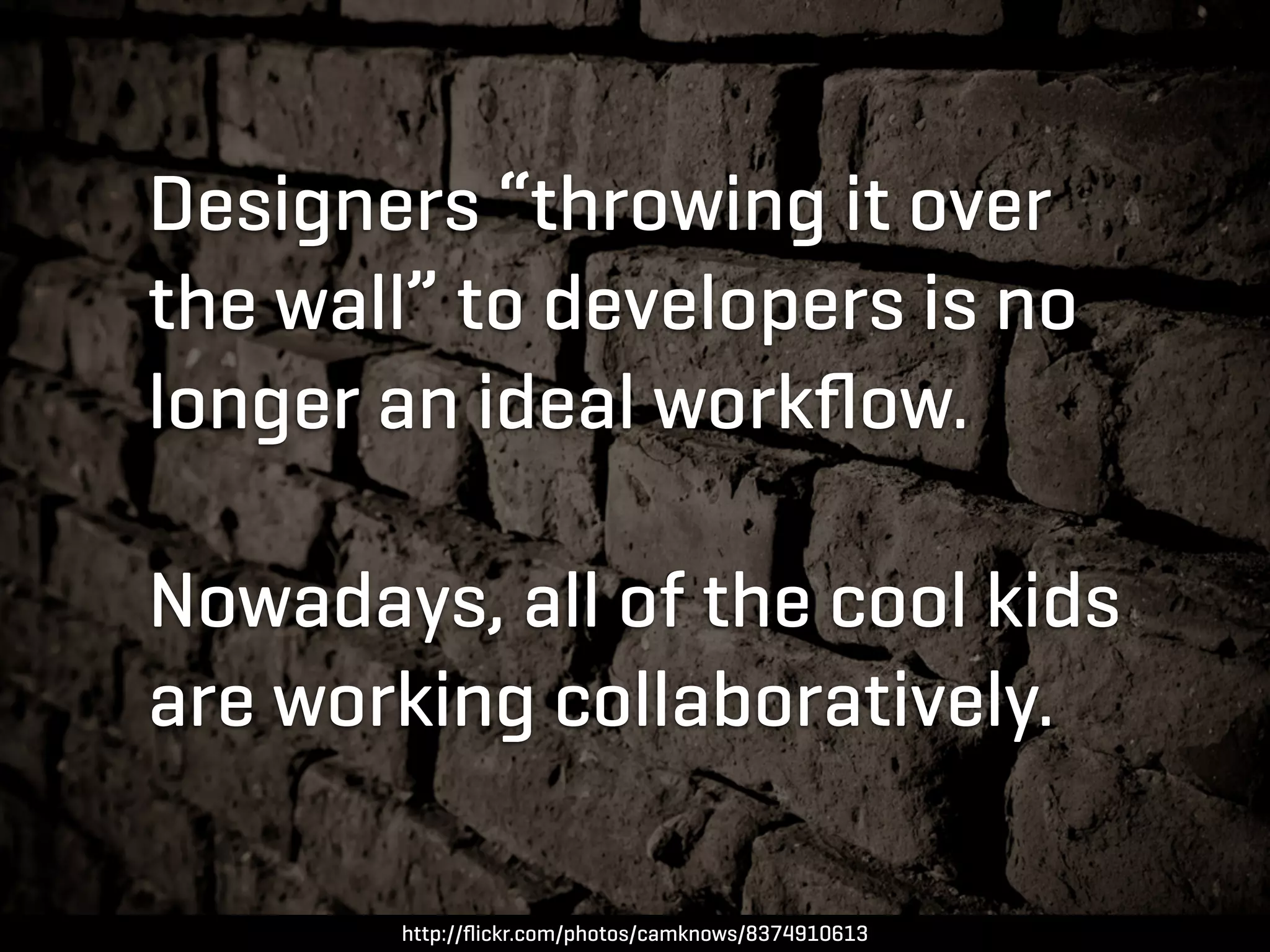 Designers “throwing it over
the wall” to developers is no
longer an ideal workﬂow.

Nowadays, all of the cool kids
are working collaboratively.

       http://ﬂickr.com/photos/camknows/8374910613
 