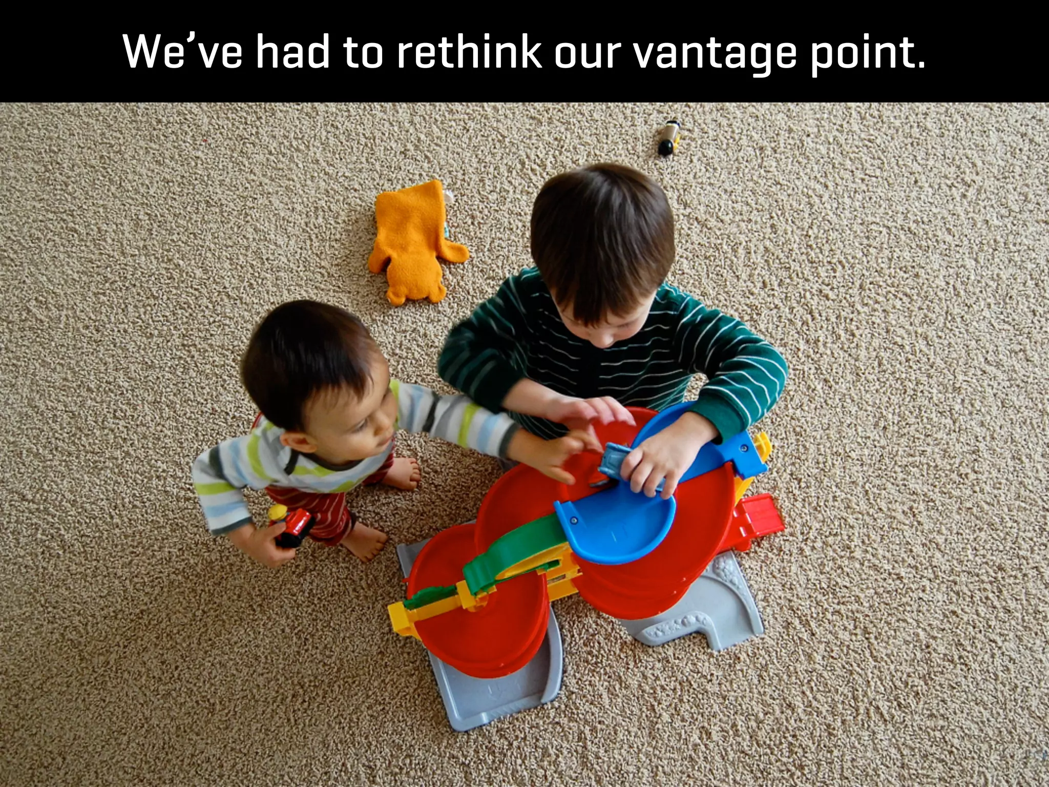 We’ve had to rethink our vantage point.
 