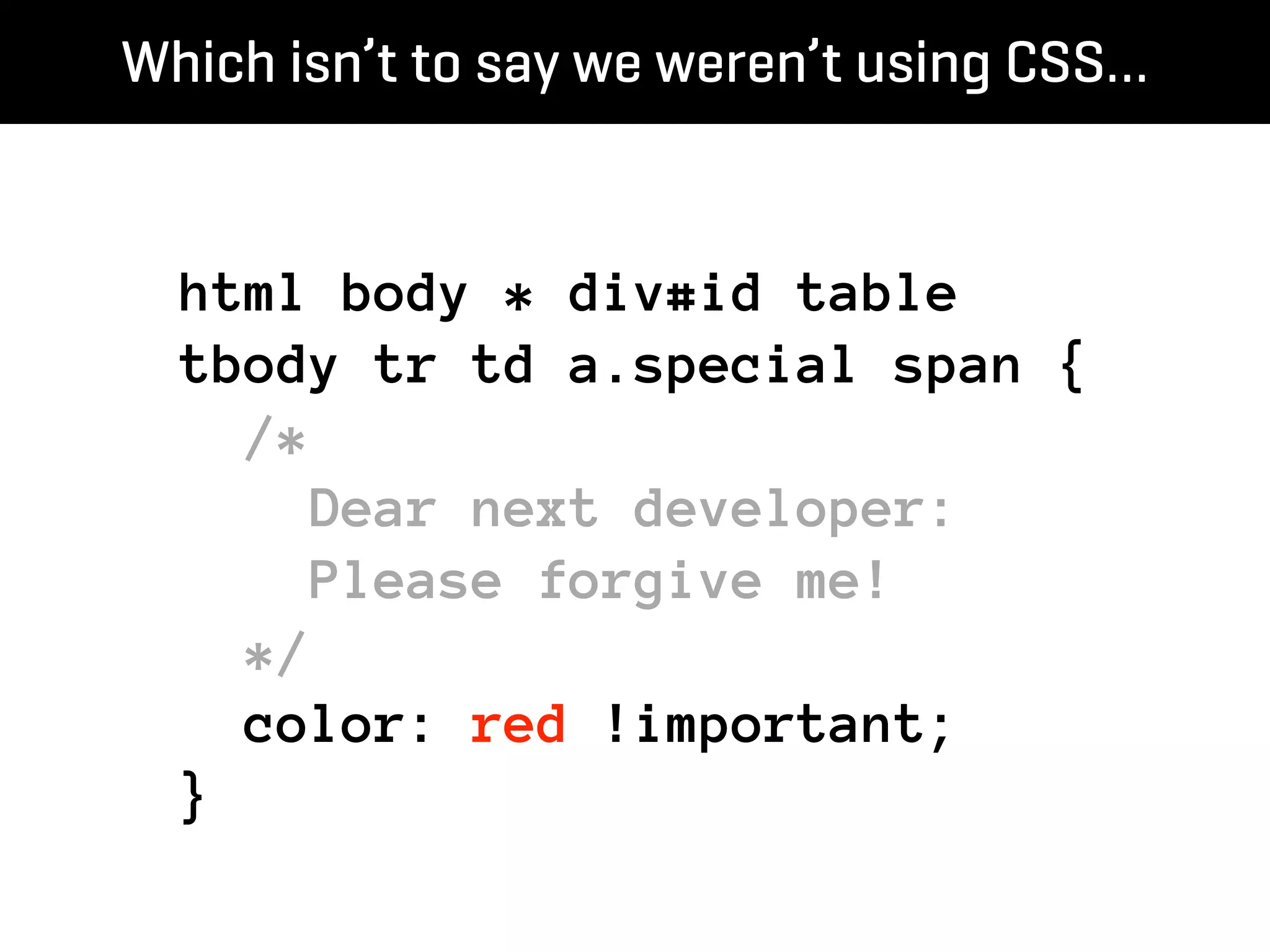 Which isn’t to say we weren’t using CSS…


  html body * div#id table
  tbody tr td a.special span {
    /*
      Dear next developer:
      Please forgive me!
    */
    color: red !important;
  }
 