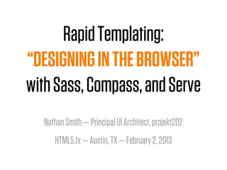 Rapid Templating:
“DESIGNING IN THE BROWSER”
with Sass, Compass, and Serve
  Nathan Smith — Principal UI Architect, projekt202
     HTML5.tx — Austin, TX — February 2, 2013
 