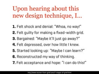 Upon hearing about this
new design technique, I…
1. Felt shock and denial: “Whoa, no way!”
2. Felt guilty for making a ﬁxed-width grid.
3. Bargained: “Maybe it’ll just go away?”
4. Felt depressed, over how little I knew.
5. Started looking up: “Maybe I can learn?”
6. Reconstructed my way of thinking.
7. Felt acceptance and hope: “I can do this!”

         http://www.recover-from-grief.com/7-stages-of-grief.html
 