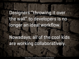 Designers “throwing it over
the wall” to developers is no
longer an ideal workﬂow.

Nowadays, all of the cool kids
are working collaboratively.

       http://ﬂickr.com/photos/camknows/8374910613
 