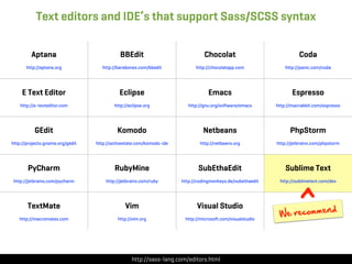 Text editors and IDE’s that support Sass/SCSS syntax

         Aptana                              BBEdit                             Chocolat                              Coda
       http://aptana.org            http://barebones.com/bbedit             http://chocolatapp.com              http://panic.com/coda




     E Text Editor                          Eclipse                               Emacs                            Espresso
    http://e-texteditor.com               http://eclipse.org             http://gnu.org/software/emacs      http://macrabbit.com/espresso




           GEdit                           Komodo                              Netbeans                           PhpStorm
http://projects.gnome.org/gedit   http://activestate.com/komodo-ide           http://netbeans.org           http://jetbrains.com/phpstorm




       PyCharm                            RubyMine                           SubEthaEdit                        Sublime Text




                                                                                                                      ^
 http://jetbrains.com/pycharm         http://jetbrains.com/ruby       http://codingmonkeys.de/subethaedit    http://sublimetext.com/dev




       TextMate                                Vim                           Visual Studio
                                                                                                                         nd
   http://macromates.com                    http://vim.org             http://microsoft.com/visualstudio
                                                                                                             We  recomme




                                                  http://sass-lang.com/editors.html
 