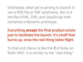 Ultimately, what we’re aiming to launch is
not a PSD ﬁle or PDF wireframe. Nor is it
the ﬂat HTML, CSS, and JavaScript that
comprise a dynamic prototype.

Everything except the ﬁnal product exists
just to facilitate the launch. It’s chaﬀ that
burns up, once the real thing takes ﬂight.

To that end, Serve is like the V of Ruby on
Rails’ MVC. It is similar to the “real thing.”
 
