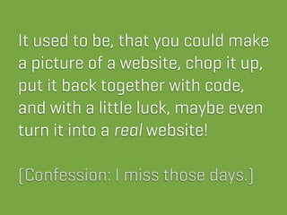 It used to be, that you could make
a picture of a website, chop it up,
put it back together with code,
and with a little luck, maybe even
turn it into a real website!

(Confession: I miss those days.)
 