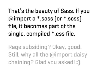 That’s the beauty of Sass. If you
@import a *.sass (or *.scss)
ﬁle, it becomes part of the
single, compiled *.css ﬁle.

Rage subsiding? Okay, good.
Still, why all the @import daisy
chaining? Glad you asked! :)
 
