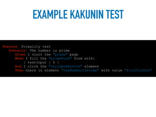 EXAMPLE KAKUNIN TEST
Feature: Primality test
Scenario: The number is prime
Given I visit the "prime" page
When I fill the "primeForm" form with:
| testInput | 5 |
And I click the "validateButton" element
Then there is element "theNumberIsPrime" with value "f:isVisible"
 