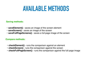 AVAILABLE METHODS
• saveElement() - saves an image of the screen element
• saveScreen() - saves an image of the screen
• saveFullPageScreens() - saves a full page image of the screen
Saving methods:
Compare methods:
• checkElement() - runs the comparison against an element
• checkScreen() - runs the comparison against the screen
• checkFullPageScreen() - runs the comparison against the full page image
 