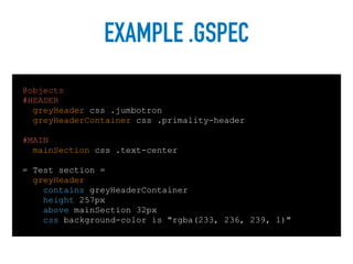 EXAMPLE .GSPEC
@objects
#HEADER
greyHeader css .jumbotron
greyHeaderContainer css .primality-header
#MAIN
mainSection css .text-center
= Test section =
greyHeader:
contains greyHeaderContainer
height 257px
above mainSection 32px
css background-color is "rgba(233, 236, 239, 1)"
 