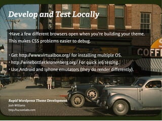 Develop and Test Locally

●   Have a few diferent browsers open when you're building your theme.
This makes CSS problems easier to debug.

●   Get http://www.virtualbox.org/ for installing multiple OS.
●   http://winebottler.kronenberg.org/ For quick ie6 testing.
●   Use Android and Iphone emulators (they do render diferently).
●




Rapid Wordpress Theme Development
Josh Williams
http://tucsonlabs.com
 