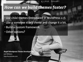 How can we build themes faster?

 ●   Use child themes (introduced in WordPress 2.7).
 ●   Use a someone else's theme and change it a bit.
 ●   Build a custom framework.
                                    t
 ●   Other options?




Rapid Wordpress Theme Development
Josh Williams
http://tucsonlabs.com
 