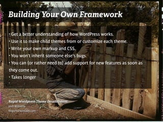 Building Your Own Framework

●   Get a better understanding of how WordPress works.
●   Use it to make child themes from or customize each theme.
●   Write your own markup and CSS.
●   You won't inherit someone else's bugs.
●   You can (or rather need to) add support for new features as soon as
they come out.
●   Takes longer
●




Rapid Wordpress Theme Development
Josh Williams
http://tucsonlabs.com
 