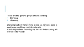 There are two general groups of data handling:
• Blending
• cleansing.
Blending is about transforming a data set from one state to
another or combining multiple data sets.
Cleansing is about improving the data so that modeling will
deliver better results.
 