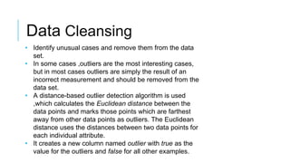 Data Cleansing
• Identify unusual cases and remove them from the data
set.
• In some cases ,outliers are the most interesting cases,
but in most cases outliers are simply the result of an
incorrect measurement and should be removed from the
data set.
• A distance-based outlier detection algorithm is used
,which calculates the Euclidean distance between the
data points and marks those points which are farthest
away from other data points as outliers. The Euclidean
distance uses the distances between two data points for
each individual attribute.
• It creates a new column named outlier with true as the
value for the outliers and false for all other examples.
 