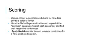Scoring
• Using a model to generate predictions for new data
points is called Scoring.
• Here,the Naïve Bayes method is used to predict the
"Survived" class (yes / no) of each passenger and find
their respective confidences
• Apply Model operator is used to create predictions for
a new, unlabeled data set.
 