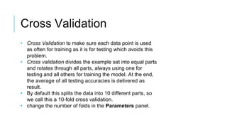 Cross Validation
• Cross Validation to make sure each data point is used
as often for training as it is for testing which avoids this
problem.
• Cross validation divides the example set into equal parts
and rotates through all parts, always using one for
testing and all others for training the model. At the end,
the average of all testing accuracies is delivered as
result.
• By default this splits the data into 10 different parts, so
we call this a 10-fold cross validation.
• change the number of folds in the Parameters panel.
 