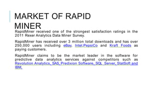 MARKET OF RAPID
MINERRapidMiner received one of the strongest satisfaction ratings in the
2011 Rexer Analytics Data Miner Survey.
RapidMiner has received over 3 million total downloads and has over
250,000 users including eBay, Intel,PepsiCo and Kraft Foods as
paying customers.
RapidMiner claims to be the market leader in the software for
predictive data analytics services against competitors such as
Revolution Analytics, SAS, Predixion Software, SQL Server, StatSoft and
IBM.
 