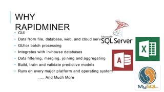 WHY
RAPIDMINER
vices
• GUI
• Data from file, database, web, and cloud ser
• GUI or batch processing
• Integrates with in-house databases
• Data filtering, merging, joining and aggregating
• Build, train and validate predictive models
• Runs on every major platform and operating system
….. And Much More
 
