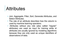 • Join, Aggregate, Filter, Sort, Generate Attributes, and
Select Attributes.
• The role of an attribute describes how the column is
used by machine learning operators.
• Attributes without any role (also called "regular"
attributes) are used as input for training while id
attributes are usually ignored by modeling algorithms
because they are only used as unique identifiers of
observations of data.
Attributes
 