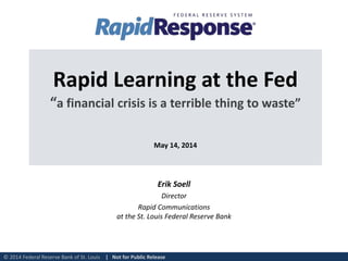 © 2014 Federal Reserve Bank of St. Louis | Not for Public Release
Rapid Learning at the Fed
“a financial crisis is a terrible thing to waste”
May 14, 2014
Erik Soell
Director
Rapid Communications
at the St. Louis Federal Reserve Bank
 
