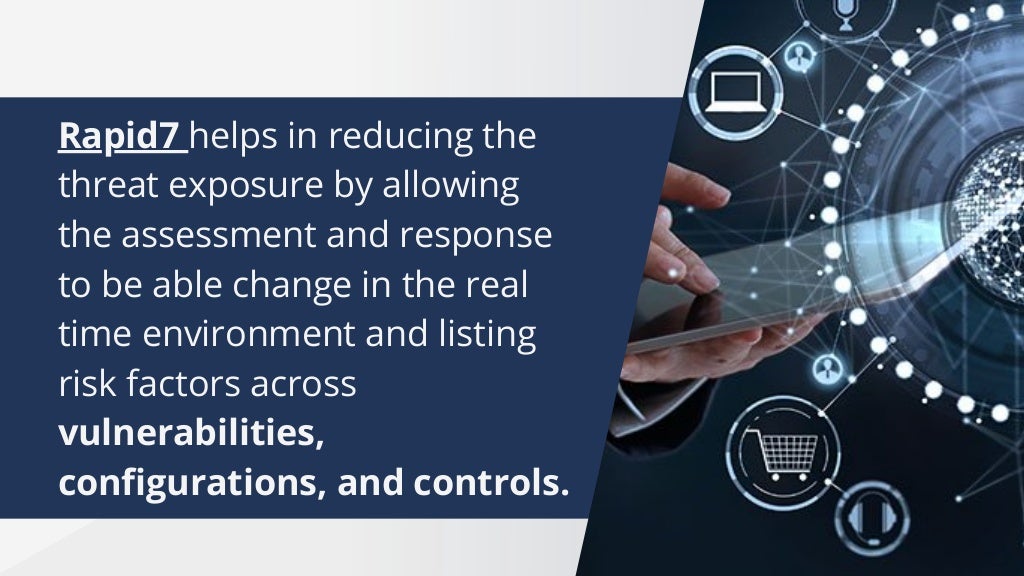 Rapid7 helps in reducing the
threat exposure by allowing
the assessment and response
to be able change in the real
time environment and listing
risk factors across
vulnerabilities,
configurations, and controls.
 