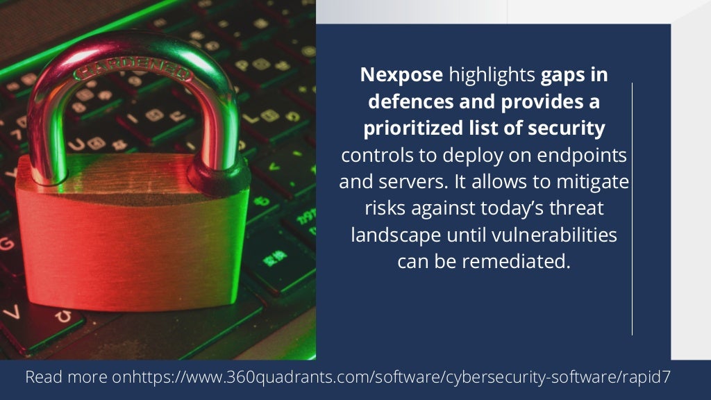 Nexpose highlights gaps in
defences and provides a
prioritized list of security
controls to deploy on endpoints
and servers. It allows to mitigate
risks against today’s threat
landscape until vulnerabilities
can be remediated.




Read more onhttps://www.360quadrants.com/software/cybersecurity-software/rapid7
 