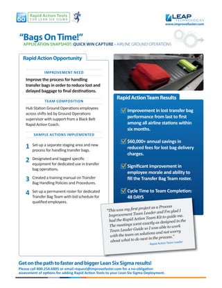 Rapid Action Tools
        for Lean Six Sigma
                                                                                           www.improvefaster.com



“Bags On Time!”
  APPLICATION SNAPSHOT: QUICK WIN CAPTURE - AIRLINE GROUND OPERATIONS


  Rapid Action Opportunity

                IMPROVEMENT NEED
    Improve the process for handling
    transfer bags in order to reduce lost and
    delayed baggage to ﬁnal destinations.
                                                         Rapid Action Team Results
                TEAM COMPOSITION
    Hub Station Ground Operations employees
                                                                Improvement in lost transfer bag
    across shifts led by Ground Operations
    supervisor with support from a Black Belt                   performance from last to ﬁrst
    Rapid Action Coach.                                         among all airline stations within
                                                                six months.
         SAMPLE ACTIONS IMPLEMENTED
                                                                $60,000+ annual savings in
    1    Set-up a separate staging area and new
         process for handling transfer bags.
                                                                reduced fees for lost bag delivery
                                                                charges.
    2    Designated and tagged specific
         equipment for dedicated use in transfer
                                                                Signiﬁcant improvement in
         bag operations.
                                                                employee morale and ability to
    3    Created a training manual on Transfer
         Bag Handling Policies and Procedures.
                                                                ﬁll the Transfer Bag Team roster.

    4    Set up a permanent roster for dedicated                Cycle Time to Team Completion:
         Transfer Bag Team with bid schedule for                48 DAYS
         qualified employees.
                                                                                           ess
                                                                     t project as a Proc
                                                   “This was my ﬁrs                             ad I
                                                                           Leader and I’m gl
                                                    Im provement Team                         ide me.
                                                                       tion Team Kit to gu
                                                    had the Rapid Ac                              in the
                                                                            actly as designed
                                                     Th e meetings went ex                    work
                                                                        de so I was able to
                                                     Team Leader Gui                           orry
                                                                          lutions and not w
                                                     w ith the team on so                    s.”
                                                                         next in the proces
                                                     about what to do                 tion Team Leader
                                                                              - Rapid Ac




Get on the path to faster and bigger Lean Six Sigma results!
Please call 800.254.6805 or email request@improvefaster.com for a no-obligation
assessment of options for adding Rapid Action Tools to your Lean Six Sigma Deployment.
 