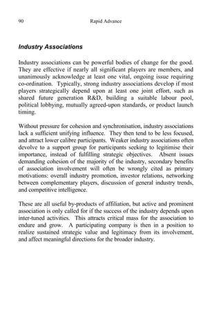 90 Rapid Advance
Industry Associations
Industry associations can be powerful bodies of change for the good.
They are effective if nearly all significant players are members, and
unanimously acknowledge at least one vital, ongoing issue requiring
co-ordination. Typically, strong industry associations develop if most
players strategically depend upon at least one joint effort, such as
shared future generation R&D, building a suitable labour pool,
political lobbying, mutually agreed-upon standards, or product launch
timing.
Without pressure for cohesion and synchronisation, industry associations
lack a sufficient unifying influence. They then tend to be less focused,
and attract lower calibre participants. Weaker industry associations often
devolve to a support group for participants seeking to legitimise their
importance, instead of fulfilling strategic objectives. Absent issues
demanding cohesion of the majority of the industry, secondary benefits
of association involvement will often be wrongly cited as primary
motivations: overall industry promotion, investor relations, networking
between complementary players, discussion of general industry trends,
and competitive intelligence.
These are all useful by-products of affiliation, but active and prominent
association is only called for if the success of the industry depends upon
inter-tuned activities. This attracts critical mass for the association to
endure and grow. A participating company is then in a position to
realize sustained strategic value and legitimacy from its involvement,
and affect meaningful directions for the broader industry.
 