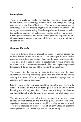 91
Growing Sales
There is a preferred model for building the sales team, selling
infrastructure, and increasing revenue in an early-stage technology
company or a new line of business. The same lessons carry over to
energizing sales in a recently augmented or renewed enterprise. An
orderly sequence constructing the sales organization is one matched to
the evolving maturity of technology, product and service delivery.
Keeping sales personnel and process development in step with the rest
of operations promotes spryness, while keeping costs to minimum
efficient levels.
Success Formula
There is a turning point in expanding sales. It comes around ten
million dollars in annual turnover. The challenges in sales before
reaching ten million are distinct from the dominant pressures after.
There is a kind of sound barrier to accelerating revenue around this
threshold that sets the action framework. The most important practices
for success differ on one side of the frontier from the other.
The reason for the change in tone is that sales and the sales
organization can only efficiently grow once the product and service
offering has been refined to a point of repeatable deployment that
resonates with leading customers.
Prior to reaching the recurrence condition, the sales team needs to be
small. It should be the VP of Sales, plus a staff of two or three.
Learning and adapting take time. Constrained size keeps inertia down
and flexibility high while the sales group hones in on what works best.
The alternative of excess sales force investment at an early stage
implies overconfidence in the business plan. People then won’t
experiment enough, nor evolve as rapidly as they otherwise would.
Too much spending on a sales force at an early stage of company
development isn’t just wasteful, it can be self-inhibiting.
 