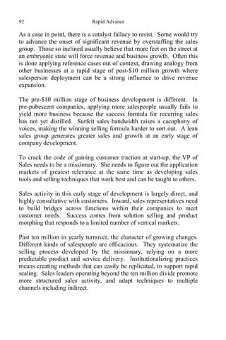 92 Rapid Advance
As a case in point, there is a catalyst fallacy to resist. Some would try
to advance the onset of significant revenue by overstaffing the sales
group. Those so inclined usually believe that more feet on the street at
an embryonic state will force revenue and business growth. Often this
is done applying reference cases out of context, drawing analogy from
other businesses at a rapid stage of post-$10 million growth where
salesperson deployment can be a strong influence to drive revenue
expansion.
The pre-$10 million stage of business development is different. In
pre-pubescent companies, applying more salespeople usually fails to
yield more business because the success formula for recurring sales
has not yet distilled. Surfeit sales bandwidth raises a cacophony of
voices, making the winning selling formula harder to sort out. A lean
sales group generates greater sales and growth at an early stage of
company development.
To crack the code of gaining customer traction at start-up, the VP of
Sales needs to be a missionary. She needs to figure out the application
markets of greatest relevance at the same time as developing sales
tools and selling techniques that work best and can be taught to others.
Sales activity in this early stage of development is largely direct, and
highly consultative with customers. Inward, sales representatives need
to build bridges across functions within their companies to meet
customer needs. Success comes from solution selling and product
morphing that responds to a limited number of vertical markets.
Past ten million in yearly turnover, the character of growing changes.
Different kinds of salespeople are efficacious. They systematize the
selling process developed by the missionary, relying on a more
predictable product and service delivery. Institutionalizing practices
means creating methods that can easily be replicated, to support rapid
scaling. Sales leaders operating beyond the ten million divide promote
more structured sales activity, and adapt techniques to multiple
channels including indirect.
 