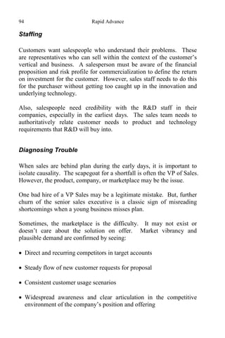 94 Rapid Advance
Staffing
Customers want salespeople who understand their problems. These
are representatives who can sell within the context of the customer’s
vertical and business. A salesperson must be aware of the financial
proposition and risk profile for commercialization to define the return
on investment for the customer. However, sales staff needs to do this
for the purchaser without getting too caught up in the innovation and
underlying technology.
Also, salespeople need credibility with the R&D staff in their
companies, especially in the earliest days. The sales team needs to
authoritatively relate customer needs to product and technology
requirements that R&D will buy into.
Diagnosing Trouble
When sales are behind plan during the early days, it is important to
isolate causality. The scapegoat for a shortfall is often the VP of Sales.
However, the product, company, or marketplace may be the issue.
One bad hire of a VP Sales may be a legitimate mistake. But, further
churn of the senior sales executive is a classic sign of misreading
shortcomings when a young business misses plan.
Sometimes, the marketplace is the difficulty. It may not exist or
doesn’t care about the solution on offer. Market vibrancy and
plausible demand are confirmed by seeing:
 Direct and recurring competitors in target accounts
 Steady flow of new customer requests for proposal
 Consistent customer usage scenarios
 Widespread awareness and clear articulation in the competitive
environment of the company’s position and offering
 