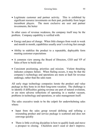 Growing Sales 95
 Legitimate customer and partner activity. This is exhibited by
significant resource investments on their part, preferably from larger
incumbent players. The more exclusive are user and partner
investments, the better
In other cases of revenue weakness, the company itself may be the
problem. Company capability is verified with:
 Energy and pace of change. When little changes from week to week
and month to month, capabilities usually aren’t evolving fast enough
 Ability to stabilize the product to a repeatable, deployable form
meeting customer expectations
 A common view among the Board of Directors, CEO and VP of
Sales of how to build sales
 Consistent positioning, priorities and mission. Violent thrashing
indicates compass failure. When flailing occurs, it may be that the
company’s technology and operations are more at fault for revenue
underage, rather than the sales team
All early stage technology companies iterate the product and value
package as they hone in on their long-term vocation. The challenge is
to identify if difficulties gaining revenue are part of natural evolution,
or are more adverse reflections of operating in a market vacuum,
problems in technology and operations, or sales management itself.
The sales executive tends to be the culprit for underwhelming sales
where:
 Input from the sales group toward defining and refining a
resounding product and service package is scattered and does not
converge quickly
 There is little evolving discipline in how to qualify leads and move
a prospect to closing. Checklists aren’t used or don’t improve.
 