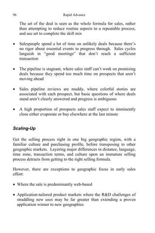 96 Rapid Advance
The art of the deal is seen as the whole formula for sales, rather
than attempting to reduce routine aspects to a repeatable process,
and use art to complete the skill mix
 Salespeople spend a lot of time on unlikely deals because there’s
no rigor about essential events to progress through. Sales cycles
languish in “good meetings” that don’t reach a sufficient
transaction
 The pipeline is stagnant, where sales staff can’t work on promising
deals because they spend too much time on prospects that aren’t
moving ahead
 Sales pipeline reviews are muddy, where colorful stories are
associated with each prospect, but basic questions of where deals
stand aren’t clearly answered and progress is ambiguous
 A high proportion of prospects sales staff expect to imminently
close either evaporate or buy elsewhere at the last minute
Scaling-Up
Get the selling process right in one big geographic region, with a
familiar culture and purchasing profile, before transposing to other
geographic markets. Layering major differences in distance, language,
time zone, transaction terms, and culture upon an immature selling
process detracts from getting to the right selling formula.
However, there are exceptions to geographic focus in early sales
effort:
 Where the sale is predominantly web-based
 Application-tailored product markets where the R&D challenges of
straddling new uses may be far greater than extending a proven
application winner to new geographies
 