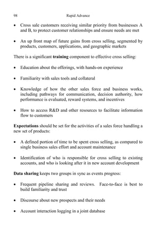 98 Rapid Advance
 Cross sale customers receiving similar priority from businesses A
and B, to protect customer relationships and ensure needs are met
 An up front map of future gains from cross selling, segmented by
products, customers, applications, and geographic markets
There is a significant training component to effective cross selling:
 Education about the offerings, with hands-on experience
 Familiarity with sales tools and collateral
 Knowledge of how the other sales force and business works,
including pathways for communication, decision authority, how
performance is evaluated, reward systems, and incentives
 How to access R&D and other resources to facilitate information
flow to customers
Expectations should be set for the activities of a sales force handling a
new set of products:
 A defined portion of time to be spent cross selling, as compared to
single business sales effort and account maintenance
 Identification of who is responsible for cross selling to existing
accounts, and who is looking after it in new account development
Data sharing keeps two groups in sync as events progress:
 Frequent pipeline sharing and reviews. Face-to-face is best to
build familiarity and trust
 Discourse about new prospects and their needs
 Account interaction logging in a joint database
 