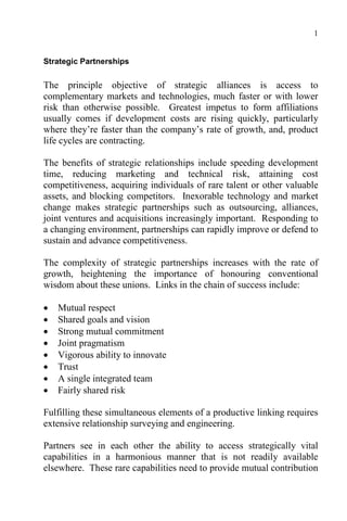 1
Strategic Partnerships
The principle objective of strategic alliances is access to
complementary markets and technologies, much faster or with lower
risk than otherwise possible. Greatest impetus to form affiliations
usually comes if development costs are rising quickly, particularly
where they’re faster than the company’s rate of growth, and, product
life cycles are contracting.
The benefits of strategic relationships include speeding development
time, reducing marketing and technical risk, attaining cost
competitiveness, acquiring individuals of rare talent or other valuable
assets, and blocking competitors. Inexorable technology and market
change makes strategic partnerships such as outsourcing, alliances,
joint ventures and acquisitions increasingly important. Responding to
a changing environment, partnerships can rapidly improve or defend to
sustain and advance competitiveness.
The complexity of strategic partnerships increases with the rate of
growth, heightening the importance of honouring conventional
wisdom about these unions. Links in the chain of success include:
 Mutual respect
 Shared goals and vision
 Strong mutual commitment
 Joint pragmatism
 Vigorous ability to innovate
 Trust
 A single integrated team
 Fairly shared risk
Fulfilling these simultaneous elements of a productive linking requires
extensive relationship surveying and engineering.
Partners see in each other the ability to access strategically vital
capabilities in a harmonious manner that is not readily available
elsewhere. These rare capabilities need to provide mutual contribution
 