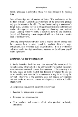 Growing Sales 101
become entangled in difficulties whose root cause resides in the missing
links.
Even with the right mix of product attributes, OEM markets are not for
the faint of heart. Completing development of the component product
only gets the vendor to the table. The ante is committing to a customer’s
design cycle. Ultimate success is subject to customer risks in technology,
product development, market development, financing, and political
issues. Adding further volatility is isolation from the end customer.
Launch and forecasting errors compound with each link in the market
chain to the final buyer.
Obtaining a large volume of OEM users is rarely a smooth journey until
the customer base becomes broad in numbers, life-cycle stage,
applications, and economic cycle diversification. It is a worthwhile
endeavour under the right conditions, however, as the ultimate payoff
can be significant.
Customer Funded Development
A R&D intensive business that has successfully established its
reputation may either solicit or be approached by potential customers
to take on commissioned, custom developments. If the company is in
its early stages or thinly funded, the decision of whether to take on
such a development may not be in question - it may be necessary for
survival. However, if the company does not require development
contract intake to survive, custom development is often a double-
edged sword.
On the positive side, custom developments provide:
 Funding for engineering programs
 Extended core competencies
 New products and markets, albeit with possible exclusivity
limitations
 