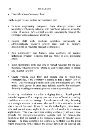 102 Rapid Advance
 Diversification of customer base
On the negative side, custom developments can:
 Defocus engineering manpower from strategic value- and
technology-enhancing activities into peripheral activities when the
scope of custom development extends significantly beyond the
company’s desired areas of expertise
 Burden staff with overhead activities, particularly in
administratively intensive project areas such as military,
government, or regulated medical technologies
 Run significantly over budget, since contracts can require
unfamiliar program elements that are prone to cost estimating
errors
 Incur opportunity costs and time-to-market penalties for the core
business, reducing growth. Doing so can restrict access to capital
and investor liquidity
 Create volatile cash flow and morale due to boom-bust
characteristics, if the company is unable to find a steady flow of
work. Custom development fits and starts are difficult to deal with,
unless rapid growth in other areas reliably absorbs the employees
formerly working on contract projects when they conclude
Exclusivity restrictions are often a tipping factor. Rapid growth
potential improves if a company can steer clear of broad exclusivity
conditions over core technology. A market-centered entity, behaving
in a strategic manner must know what markets it wants to be in and
which ones it does not. It has to own the technologies, other know-
how and market access rights to be a preferred vendor to its chosen
applications. This way, customers seeking exclusivity will only have
grounds for configuration-specific aspects, not for fundamental
capabilities that are central to the company’s access to broader target
markets. The more complete the technology portfolio is at the point
where exclusivity terms engage, the greater leverage the supplier can
 