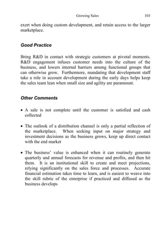 Growing Sales 103
exert when doing custom development, and retain access to the larger
marketplace.
Good Practice
Bring R&D in contact with strategic customers at pivotal moments.
R&D engagement infuses customer needs into the culture of the
business, and lowers internal barriers among functional groups that
can otherwise grow. Furthermore, mandating that development staff
take a role in account development during the early days helps keep
the sales team lean when small size and agility are paramount.
Other Comments
 A sale is not complete until the customer is satisfied and cash
collected
 The outlook of a distribution channel is only a partial reflection of
the marketplace. When seeking input on major strategy and
investment decisions as the business grows, keep up direct contact
with the end market
 The business’ value is enhanced when it can routinely generate
quarterly and annual forecasts for revenue and profits, and then hit
them. It is an institutional skill to create and meet projections,
relying significantly on the sales force and processes. Accurate
financial estimation takes time to learn, and is easiest to weave into
the skill rubric of the enterprise if practiced and diffused as the
business develops
 