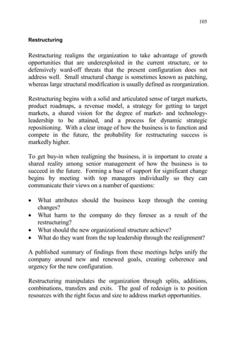 105
Restructuring
Restructuring realigns the organization to take advantage of growth
opportunities that are underexploited in the current structure, or to
defensively ward-off threats that the present configuration does not
address well. Small structural change is sometimes known as patching,
whereas large structural modification is usually defined as reorganization.
Restructuring begins with a solid and articulated sense of target markets,
product roadmaps, a revenue model, a strategy for getting to target
markets, a shared vision for the degree of market- and technology-
leadership to be attained, and a process for dynamic strategic
repositioning. With a clear image of how the business is to function and
compete in the future, the probability for restructuring success is
markedly higher.
To get buy-in when realigning the business, it is important to create a
shared reality among senior management of how the business is to
succeed in the future. Forming a base of support for significant change
begins by meeting with top managers individually so they can
communicate their views on a number of questions:
 What attributes should the business keep through the coming
changes?
 What harm to the company do they foresee as a result of the
restructuring?
 What should the new organizational structure achieve?
 What do they want from the top leadership through the realignment?
A published summary of findings from these meetings helps unify the
company around new and renewed goals, creating coherence and
urgency for the new configuration.
Restructuring manipulates the organization through splits, additions,
combinations, transfers and exits. The goal of redesign is to position
resources with the right focus and size to address market opportunities.
 