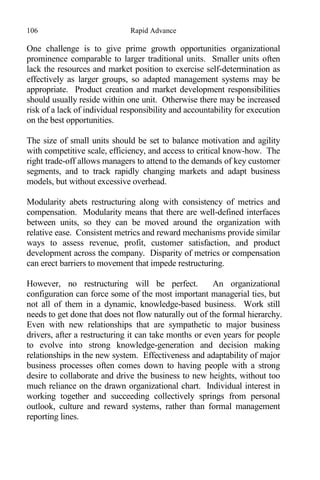 106 Rapid Advance
One challenge is to give prime growth opportunities organizational
prominence comparable to larger traditional units. Smaller units often
lack the resources and market position to exercise self-determination as
effectively as larger groups, so adapted management systems may be
appropriate. Product creation and market development responsibilities
should usually reside within one unit. Otherwise there may be increased
risk of a lack of individual responsibility and accountability for execution
on the best opportunities.
The size of small units should be set to balance motivation and agility
with competitive scale, efficiency, and access to critical know-how. The
right trade-off allows managers to attend to the demands of key customer
segments, and to track rapidly changing markets and adapt business
models, but without excessive overhead.
Modularity abets restructuring along with consistency of metrics and
compensation. Modularity means that there are well-defined interfaces
between units, so they can be moved around the organization with
relative ease. Consistent metrics and reward mechanisms provide similar
ways to assess revenue, profit, customer satisfaction, and product
development across the company. Disparity of metrics or compensation
can erect barriers to movement that impede restructuring.
However, no restructuring will be perfect. An organizational
configuration can force some of the most important managerial ties, but
not all of them in a dynamic, knowledge-based business. Work still
needs to get done that does not flow naturally out of the formal hierarchy.
Even with new relationships that are sympathetic to major business
drivers, after a restructuring it can take months or even years for people
to evolve into strong knowledge-generation and decision making
relationships in the new system. Effectiveness and adaptability of major
business processes often comes down to having people with a strong
desire to collaborate and drive the business to new heights, without too
much reliance on the drawn organizational chart. Individual interest in
working together and succeeding collectively springs from personal
outlook, culture and reward systems, rather than formal management
reporting lines.
 
