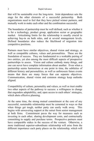 2 Rapid Advance
that will be sustainable over the long-term. Joint dependence sets the
stage for the other elements of a successful partnership. Both
organizations need to feel that they have picked winner partners, and
mutually work to make each other and the combination successful.
The boundaries of partnership must be well defined, such as whether it
is for a technology, product group, application sector or geographic
market. Articulating limits for the relationship is usually crucial to
achieving buy-in on both sides, and at several management levels.
Defined boundaries also reduce the likelihood of migration into
competitive positions.
Partners must have similar objectives, shared vision and strategy, as
well as compatible cultures, values and personalities. These are the
foundation of success. They are fundamental to a workable pairing of
two entities, yet also among the most difficult aspects of prospective
partnerships to assess. Vision and culture embody many things, and
one can never have complete information about another. Even when a
partnership seems harmonious at one point in time, the subtleties of
different history and personalities, as well as unforeseen future events
means that there are many forces that can separate objectives.
Communication, shared vision and common strategy keep outlooks
aligned.
Compatibility of culture, personality and values, as well as trust enable
two other aspects of the pathway to success: a willingness to change
that engenders adaptability; and, open access to each others’ strategies,
which abets effective planning.
At the same time, the strong mutual commitment at the core of any
successful, sustainable relationship must be cemented in ways so that
when things get tough, neither party can easily walk away. This
begins with unwavering support at the outset from senior management
at both firms. Commitment paves the way for measures such as
investing in each other, sharing development costs, and contractually
committing to supply and purchase terms. Prospective partners must
have comparable stakes in the success of the venture. Otherwise, a
more traditional superior-subordinate relationship will arise from the
different importance each party places on the relationship, which will
 