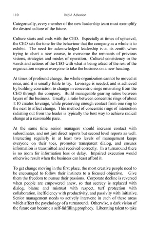 110 Rapid Advance
Categorically, every member of the new leadership team must exemplify
the desired culture of the future.
Culture starts and ends with the CEO. Especially at times of upheaval,
the CEO sets the tone for the behaviour that the company as a whole is to
exhibit. The need for acknowledged leadership is at its zenith when
trying to chart a new course, to overcome the remnants of previous
visions, strategies and modes of operation. Cultural consistency in the
words and actions of the CEO with what is being asked of the rest of the
organization inspires everyone to take the business on a new heading.
At times of profound change, the whole organization cannot be moved at
once, and it is usually futile to try. Leverage is needed, and is achieved
by building conviction to change in concentric rings emanating from the
CEO through the company. Build manageable gearing ratios between
layers of the business. Usually, a ratio between concentric rings of about
1:10 creates leverage, while preserving enough contact from one ring to
the next to affect change. This method of concentric rings of interaction
radiating out from the leader is typically the best way to achieve radical
change at a reasonable pace.
At the same time senior managers should increase contact with
subordinates, and not just direct reports but second level reports as well.
Interacting regularly in at least two levels of management keeps
everyone on their toes, promotes transparent dialog, and ensures
information is transmitted and received correctly. In a turnaround there
is no room for information loss or delay. Impaired execution would
otherwise result when the business can least afford it.
To get change moving in the first place, the most creative people need to
be encouraged to follow their instincts to a focused objective. Give
them the freedom to pursue their passions. Corporate decline is reversed
when people are empowered anew, so that secrecy is replaced with
dialog, blame and mistrust with respect, turf protection with
collaboration, inefficiency with productivity, and passivity with initiative.
Senior management needs to actively intervene in each of these areas
which affect the psychology of a turnaround. Otherwise, a dark vision of
the future can become a self-fulfilling prophecy. Liberating talent to take
 